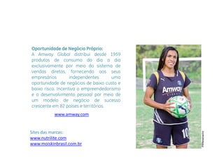 Oportunidade de Negócio Próprio:
A Amway Global distribui desde 1959
produtos de consumo do dia a dia
exclusivamente por meio do sistema de
vendas diretas, fornecendo aos seus
empresários
   p               independentes
                       p              uma
oportunidade de negócios de baixo custo e
baixo risco. Incentiva o empreendedorismo
e o desenvolvimento pessoal por meio de
                       p        p
um modelo de negócio de sucesso
crescente em 82 países e territórios.
           www.amway.com
           www amway com


Sites das marcas:
Sites das marcas:




                                                    re
                                            PRNewswir
www.nutrilite.com
www.moiskinbrasil.com.br
 