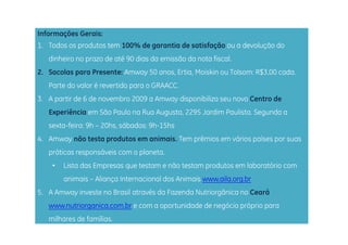 Informações Gerais:
1. Todos os produtos tem 100% de garantia de satisfação ou a devolução do
   dinheiro no prazo de até 90 dias da emissão da nota fiscal.
2. Sacolas para Presente: Amway 50 anos, Ertia, Moiskin ou Tolsom: R$3,00 cada.
   Parte do valor é revertido para o GRAACC.
3. A partir de 6 de novembro 2009 a Amway disponibiliza seu novo Centro de
   Experiência em São Paulo na Rua Augusta, 2295 Jardim Paulista. Segunda a
   sexta-feira: 9h – 20hs, sábados: 9h-15hs
         f       h     h áb d        h h
4. Amway não testa produtos em animais. Tem prêmios em vários países por suas
   práticas responsáveis com o planeta.
     áti           á i          l   t
    •   Lista das Empresas que testam e não testam produtos em laboratório com
        animais – Aliança Internacional dos Animais www aila org br
                                                    www.aila.org.br
5. A Amway investe no Brasil através da Fazenda Nutriorgânica no Ceará
   www.nutriorganica.com.br
   www nutriorganica com br e com a oportunidade de negócio próprio para
   milhares de famílias.
 