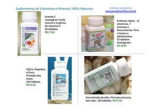 Suplementos de Vitaminas e Minerais 100% Naturais             Folhetos completos:
                                                            www.portalnutrilite.com.br

                     Acerola C
                     mastigável. Fonte                                Professor Alpha. 12
                     natural e orgânica                               vitaminas, 7
                     de vitamina C.                                   minerais e
                     60 tab etes.
                        tabletes.                                     fitonutrientes.
                                                                      fitonutrientes Para
                     R$ 27,00                                         crianças e
                                                                      adolescentes.
                                                                      30 tabletes
                                                                      mastigáveis.
                                                                      mastigáveis
                                                                      R$ 18,90




      Cálcio, Magnésio
      e Zinco.
      Proteção dos
      ossos.
      250 tabletes.
      R$ 91,00



                                            Concentrado de alho. Fórmula exclusiva
                                            sem odor. 120 tabletes. R$ 97,00
 