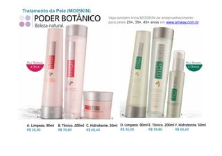 Tratamento da Pele (MOISKIN)
                                                  Veja também linha MOISKIN de antienvelhecimento
                                                  para peles 25+, 35+, 45+ anos em www.amway.com.br




 A. Limpeza. 90ml   B. Tônico. 200ml C. Hidratante. 50ml D. Limpeza. 90ml E. Tônico. 200ml F. Hidratante. 50ml
 R$ 36,00           R$ 39,80         R$ 60,40            R$ 36,00
                                                               ,          R$ 39,80
                                                                                ,          R$ 60,40
                                                                                                 ,
 