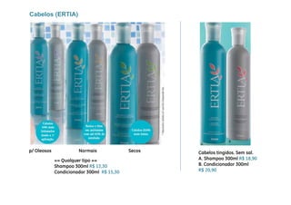 Cabelos (ERTIA)




p/ Ol
 / Oleosos             Normais
                       N    i               Secos
                                            S       Cabelos tingidos. Sem sal.
             == Qualquer tipo ==                    A. Shampoo 300ml R$ 18,90
             Shampoo 300ml R$ 13,30                 B. Condicionador 300ml
             Condicionador 300ml R$ 15 30
                                    15,30           R$ 20,90
 