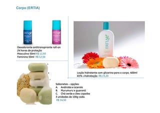 Corpo (ERTIA)




Desodorante antitranspirante roll-on
24 horas de proteção
Masculino 50ml R$ 12,50
Feminino 50ml R$ 12 50
                  12,50




                                               Loção hidratante com glicerina para o corpo. 400ml
                                               65% +hidratação R$ 23,20


                               Sabonetes – opções:
                               A. Andiroba e acerola
                               B. Murumuru e guaraná
                               C. Chá verde e óleo copaiba
                                                     p
                               3 unidades de 100g cada.
                               R$ 14,50
 