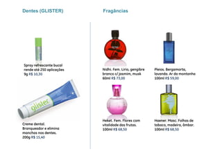 Dentes (GLISTER)           Fragâncias




Spray refrescante bucal
rende até 250 aplicações   Nidhi. Fem. Lirio, gengibre   Pleios. Bergamorta,
9g R$ 10,30                branco c/ jasmim, musk        lavanda. Ar da montanha
                           60ml R$ 73 00
                                    73,00                100ml R$ 59 00
                                                                   59,00




                           Heket. Fem. Flores com        Haener. Masc. Folhas de
Creme dental.              vitalidade das frutas.        tabaco, madeira, âmbar.
Branqueador e elimina      100ml R$ 68,50
                                       ,                 100ml R$ 68,50
                                                                    ,
manchas nos dentes.
200g R$ 15,40
 