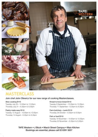 masterclass
TAFE Western • J Block • March Street Campus • Main Kitchen
Bookings are essential, please call 02 6391 5657
Join chef John Olewicz for our new range of cooking Masterclasses.
Slow cooking $110
Tuesday July 29 – 10.00am to 12.00pm
Thursday July 31 – 6.30pm to 8.30pm
Pastry made easy $110
Tuesday 12 August – 10.00am to 12.00pm
Thursday 14 August – 6.30pm to 8.30pm
Knead to know bread $110
Tuesday 9 September – 10.00am to 12.00pm
Thursday 11 September – 6.30pm to 8.30pm
Farm butchery – Lamb $110
Thursday 28 October – 6.30pm to 9.30pm
Fish or fowl $110
Tuesday 18 November – 10.00am to 12.00pm
Thursday 20 November – 6.30pm to 8.30pm
 