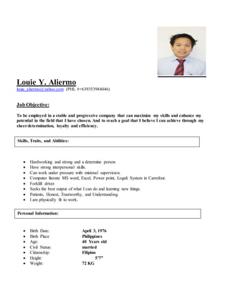 Louie Y. Aliermo
louie_aliermo@yahoo.com (PHL #+639353984046)
Job Objective:
To be employed in a stable and progressive company that can maximize my skills and enhance my
potential in the field that I have chosen. And to reach a goal that I believe I can achieve through my
sheerdetermination, loyalty and efficiency.
 Hardworking and strong and a determine person
 Have strong interpersonal skills.
 Can work under pressure with minimal supervision.
 Computer literate MS word, Excel, Power point, Logali System in Carrefour.
 Forklift driver
 Seeks the best output of what I can do and learning new things.
 Patients, Honest, Trustworthy, and Understanding.
 I am physically fit to work.
 Birth Date: April 3, 1976
 Birth Place Philippines
 Age: 40 Years old
 Civil Status: married
 Citizenship: Filipino
 Height: 5’7”
 Weight: 72 KG
Skills, Traits, and Abilities:
Personal Information:
 
