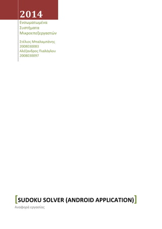 2014
Ενσωματωμένα
Συστήματα
Μικροεπεξεργαστών
Στέλιος Μπαλαμπάνης
2008030083
Αλέξανδρος Πιαλόγλου
2008030097
[SUDOKU SOLVER (ANDROID APPLICATION)]
Αναφορά εργασίας
 