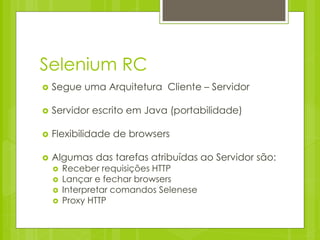 Selenium RC
   Segue uma Arquitetura Cliente – Servidor

   Servidor escrito em Java (portabilidade)

   Flexibilidade de browsers

   Algumas das tarefas atribuídas ao Servidor são:
       Receber requisições HTTP
       Lançar e fechar browsers
       Interpretar comandos Selenese
       Proxy HTTP
 