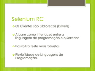 Selenium RC
 Os   Clientes são Bibliotecas (Drivers)

 Atuam  como Interfaces entre a
  linguagem de programação e o Servidor

 Possibilita   teste mais robustos

 Flexibilidade
            de Linguagens de
  Programação
 