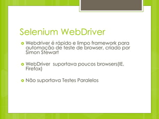 Selenium WebDriver
   Webdriver é rápido e limpo framework para
    automação de teste de browser, criado por
    Simon Stewart

   WebDriver suportava poucos browsers(IE,
    Firefox)

   Não suportava Testes Paralelos
 