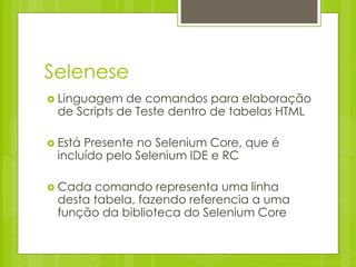 Selenese
 Linguagem  de comandos para elaboração
 de Scripts de Teste dentro de tabelas HTML

 EstáPresente no Selenium Core, que é
 incluído pelo Selenium IDE e RC

 Cada comando representa uma linha
 desta tabela, fazendo referencia a uma
 função da biblioteca do Selenium Core
 