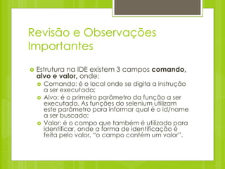 Revisão e Observações
Importantes
   Estrutura na IDE existem 3 campos comando,
    alvo e valor, onde:
       Comando: é o local onde se digita a instrução
        a ser executada;
       Alvo: é o primeiro parâmetro da função a ser
        executada. As funções do selenium utilizam
        este parâmetro para informar qual é o id/name
        a ser buscado;
       Valor: é o campo que também é utilizado para
        identificar, onde a forma de identificação é
        feita pelo valor, “o campo contém um valor”.
 