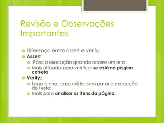 Revisão e Observações
Importantes
   Diferença entre assert e verify:
   Assert:
       Pára a execução quando ocorre um erro;
       Mais utilizado para verificar se está na página
        correta
   Verify:
       Loga o erro, caso exista, sem parar a execução
        do teste;
       Mais para analisar os itens da página.
 