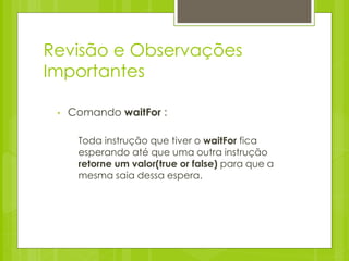 Revisão e Observações
Importantes

 •   Comando waitFor :

      Toda instrução que tiver o waitFor fica
      esperando até que uma outra instrução
      retorne um valor(true or false) para que a
      mesma saia dessa espera.
 