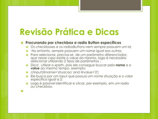 Revisão Prática e Dicas
   Procurando por checkbox e radio Button específicos
       Os checkboxes e os radiosButtons nem sempre possuem um id;
        No entanto, sempre possuem um name igual aos outros;
       Para selecionar, precisa-se de um parâmetro diferenciador,
        que nesse caso existe o value do mesmo, logo é necessário
        selecionar utilizando 2 tipos de parâmetros ;
       Dica: utilizar o xpath, pois ele consegue buscar pelo name e o
        value ao mesmo tempo, exemplo:
       //input[@name='situacao' and @value='2']
       Ele busca por um input que possua um nome situação e o valor
        específico igual a 2;
       Logo é possível identificar e clicar, por exemplo, em um radio
        ou checkbox.

 