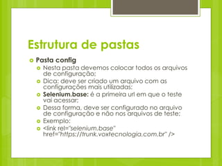 Estrutura de pastas
   Pasta config
       Nesta pasta devemos colocar todos os arquivos
        de configuração;
       Dica: deve ser criado um arquivo com as
        configurações mais utilizadas:
       Selenium.base: é a primeira url em que o teste
        vai acessar;
       Dessa forma, deve ser configurado no arquivo
        de configuração e não nos arquivos de teste;
       Exemplo:
       <link rel="selenium.base"
        href="https://trunk.voxtecnologia.com.br" />
 