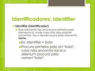 Identificadores: Identifier
   Identifier (Identificador):
       Esse elemento faz uma busca primeiro pelo
        elemento id, onde caso não seja possível
        encontrar, faz a devida busca pelo elemento
        name.
        Ex: identifier = bola
        Procura primeiro pelo id=”bola”,
         caso não encontre tal id o
         selenium procura pelo
         name=”bola”.
 