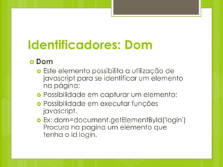 Identificadores: Dom
 Dom
    Este elemento possibilita a utilização de
     javascript para se identificar um elemento
     na página;
    Possibilidade em capturar um elemento;
    Possibilidade em executar funções
     javascript.
    Ex: dom=document.getElementById('login')
     Procura na pagina um elemento que
     tenha o id login.
 