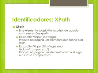 Identificadores: XPath
   XPath
       Esse elemento possibilita localizar de acordo
        com expressões xpath
       Ex: xpath=//input[@id='login']
        Procura na página um elemento que tenha o id
        login.
       Ex: xpath=//input[@id='login' and
        @class='campo-texto']
        Procura na página um elemento com o id login
        e a classe campo-texto.
 