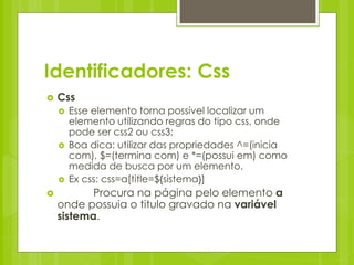 Identificadores: Css
   Css
       Esse elemento torna possível localizar um
        elemento utilizando regras do tipo css, onde
        pode ser css2 ou css3;
       Boa dica: utilizar das propriedades ^=(inicia
        com), $=(termina com) e *=(possui em) como
        medida de busca por um elemento.
       Ex css: css=a[title=${sistema}]
          Procura na página pelo elemento a
    onde possuia o titulo gravado na variável
    sistema.
 