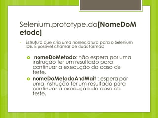 Selenium.prototype.do[NomeDoM
etodo]
•   Estrutura que cria uma nomeclatura para o Selenium
    IDE. É possível chamar de duas formas:

        nomeDoMetodo: não espera por uma
        instrução ter um resultado para
        continuar a execução do caso de
        teste.
       nomeDoMetodoAndWait : espera por
        uma instrução ter um resultado para
        continuar a execução do caso de
        teste.
 