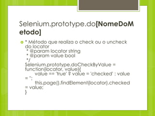 Selenium.prototype.do[NomeDoM
etodo]
   * Método que realiza o check ou o uncheck
    do locator
     * @param locator string
     * @param value bool
     */
    Selenium.prototype.doCheckByValue =
    function(locator, value){
          value == 'true' ? value = 'checked' : value
    = '';
          this.page().findElement(locator).checked
    = value;
    }
 