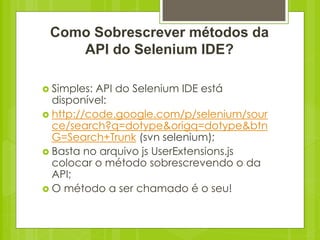 Como Sobrescrever métodos da
    API do Selenium IDE?

 Simples: API do Selenium IDE está
  disponível:
 http://code.google.com/p/selenium/sour
  ce/search?q=dotype&origq=dotype&btn
  G=Search+Trunk (svn selenium);
 Basta no arquivo js UserExtensions.js
  colocar o método sobrescrevendo o da
  API;
 O método a ser chamado é o seu!
 