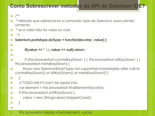 Como Sobrescrever métodos da API do Selenium IDE?
   /**
    * Método que sobrescreve o comando type do Selenium, executando
    somente
    * se o valor não for vazio ou nulo
     */
   Selenium.prototype.doType = function(locator, value) {

        if(value == '' || value == null) return ;

           if (this.browserbot.controlKeyDown || this.browserbot.altKeyDown ||
    this.browserbot.metaKeyDown) {
          throw new SeleniumError("type not supported immediately after call to
    controlKeyDown() or altKeyDown() or metaKeyDown()");
      }
      // TODO fail if it can't be typed into.
      var element = this.browserbot.findElement(locator);
      if (this.browserbot.shiftKeyDown) {
          value = new String(value).toUpperCase();
      }

     this.browserbot.replaceText(element, value);
 
