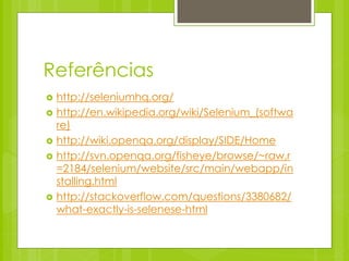 Referências
   http://seleniumhq.org/
   http://en.wikipedia.org/wiki/Selenium_(softwa
    re)
   http://wiki.openqa.org/display/SIDE/Home
   http://svn.openqa.org/fisheye/browse/~raw,r
    =2184/selenium/website/src/main/webapp/in
    stalling.html
   http://stackoverflow.com/questions/3380682/
    what-exactly-is-selenese-html
 