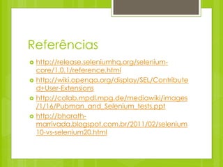 Referências
   http://release.seleniumhq.org/selenium-
    core/1.0.1/reference.html
   http://wiki.openqa.org/display/SEL/Contribute
    d+User-Extensions
   http://colab.mpdl.mpg.de/mediawiki/images
    /1/16/Pubman_and_Selenium_tests.ppt
   http://bharath-
    marrivada.blogspot.com.br/2011/02/selenium
    10-vs-selenium20.html
 