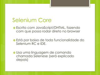 Selenium Core
 Escrito
       com JavaScript/DHTML, fazendo
  com que possa rodar direto no browser

 Estápor baixo de toda funcionalidade do
  Selenium RC e IDE.

 Usauma linguagem de comando
  chamada Selenese (será explicado
  depois)
 