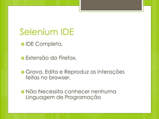 Selenium IDE
 IDE   Completa.

 Extensão   do Firefox.

 Grava, Edita e Reproduz as interações
 feitas no browser.

 Não Necessita conhecer nenhuma
 Linguagem de Programação
 