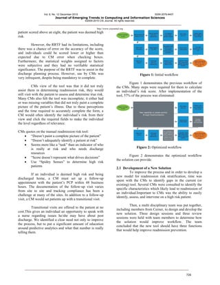 Vol. 6, No. 12 December 2015 ISSN 2079-8407
Journal of Emerging Trends in Computing and Information Sciences
©2009-2015 CIS Journal. All rights reserved.
http://www.cisjournal.org
726
patient scored above an eight, the patient was deemed high
risk.
However, the RRTF had its limitations, including
there was a chance of error on the accuracy of the score,
and individuals could be scored lower or higher than
expected due to CM error when checking boxes.
Furthermore, the statistical weights assigned to factors
were subjective and they had no verifiable statistical
significance. The purpose of the RRTF was to assist in the
discharge planning process. However, use by CMs was
very infrequent, despite being mandatory to complete.
CMs view of the tool was that it did not truly
assist them in determining readmission risk, they would
still visit with the patient to assess and determine true risk.
Many CMs also felt the tool was incomplete; it either had
or was missing variables that did not truly paint a complete
picture of the patient’s illness. Due to these perceptions
and the time required to accurately complete the form, a
CM would often identify the individual’s risk from their
view and click the required fields to make the individual
the level regardless of relevance.
CMs quotes on the manual readmission risk tool:
 “Doesn’t paint a complete picture of the patient”
 “Doesn’t adequately identify a patient at risk”
 Seems more like a “task” than an indicator of who
is really at risk and who needs discharge
resources
 “Score doesn’t represent what drives decisions”
 Use “Spidey Senses” to determine high risk
patients
If an individual is deemed high risk and being
discharged home, a CM must set up a follow-up
appointment with the patient’s PCP within 48 business
hours. The documentation of the follow-up visit varies
from site to site and tracking compliance has been a
challenge at many of the sites. In addition to a follow-up
visit, a CM would set patients up with a transitional visit.
Transitional visits are offered to the patient at no
cost.This gives an individual an opportunity to speak with
a nurse regarding issues he/she may have about post
discharge. We identified a clear need not only to improve
the process, but to put a significant amount of education
around predictive analytics and what that number is really
telling them.
Figure 1: Initial workflow
Figure 1 demonstrates the previous workflow of
the CMs. Many steps were required for them to calculate
an individual’s risk score. After implementation of the
tool, 57% of the process was eliminated:
Figure 2: Optimized workflow
Figure 2 demonstrates the optimized workflow
the solution can provide.
2.1 Development of a New Solution
To improve the process and in order to develop a
new model for readmission risk stratification, time was
spent with the CMs to identify gaps in the current (or
existing) tool. Several CMs were consulted to identify the
specific characteristics which likely lead to readmission of
an individual.Important to CMs was the ability to easily
identify, assess, and intervene on a high risk patient.
Then, a multi disciplinary team was put together,
including members from Cerner, to design and develop the
new solution. Three design sessions and three review
sessions were held with team members to determine how
the solution would improve workflow. The team
concluded that the new tool should have three functions
that would help improve readmission prevention.
 