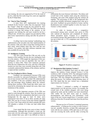 Vol. 6, No. 12 December 2015 ISSN 2079-8407
Journal of Emerging Trends in Computing and Information Sciences
©2009-2015 CIS Journal. All rights reserved.
http://www.cisjournal.org
728
user training, the sites are supported by IT for the week of
go-live. After the first week of go-live, users are supported
by the IT Help Desk.
2.4 “Just in Time Training”
A team from ACC implemented two training
methods for the Version 1 pilot. One site requested “Train
the Trainer” while the second site was trained by ACC
Clinical Process Designers (CPD). The CPDs were heavily
involved in design and testing of the solution, so the
argument was training the end users would be not be a
difficult task. At both sites, support was provided by CPDs
and Cerner representatives during and after the period of
go-live.
A rolling “just in time training” methodology was
implemented at the non-pilot sites then implementation of
the solution. CMs were able to keep their training fresh in
their mind, which helped when they first used the new
solution. User guides, and other reference materials were
also available for use by the CMs.
2.5 Intelligence Training
The ACC team trained the CMs not only on the
features of the worklist, but also the new intelligence built
in to the solution. CPDs taught the importance of the new
intelligence, and to trust an algorithm that was still a
mystery to many CMs. There were numerous questions
about the new readmission risk score, and why it should be
trusted over how they were currently doing their job. CMs
eventually understood the features of the solution, and how
it improved their workflow.
2.6 User Feedback to Drive Change
Feedback was instantaneous because CPDs were
directly accessible by end-users.Furthermore, CPDs held
one-on-one sessions with CMs to help CMs understand the
new workflow, if the new workflow enhanced what they
did, and encourage direct feedback about the solution.
During these sessions, CPDs found that while waste was
removed by eliminating the manual risk score, there were
limitations of the solution.
One of the important concerns of the CMs was
speed to work through the solution. Since the worklist was
icon driven, there were computations that had to run in the
background for the page to load. At times users
experienced wait times of up to thirty seconds per page
load. This was far in excess of the time limited suggested
by a New York Times article [4] which contends that users
will abandon a website if it does not load within three
seconds.
Users stated that the icons were at times visually
overwhelming. Although they provided a visual cue, the
icons took over the entire page. Users complained that the
icons strained their eyes, and it was difficult at times to
differentiate the icons between individuals. The delays and
overall look of the worklist made using the solutionvery
frustrating, and some CMs stopped using the solution all
together. The processing of data in the background also
caused near monthly downtimes ranging from a day up to
one week. Feedback was given directly to Cerner, and the
Readmission team worked together to solve the issues of
Version 1 of the worklist.
In order to increase create a competitive
environment among users, rewards were given to CMs
who ordered all education and completed all chronic
illness perception forms. Creation of a competitive
environment among CMs spurred them to be ranked as the
top user at their site. A 75% compliance rate is the goal of
the solution.
Figure 5: Workflow comparison
2.7 Readmission Risk Solution Version 2
Because of feedback from users on what could
improve the solution, Cerner released Version 2 of the
worklist to AHC in October 2014. The redesigned worklist
removed background operations, which resulted in faster
load times. This also changed the perception of the CMs
about the process. For instance, during training many of
the CMs stated that the new version was a substantial
improvement over Version 1.
Version 2 contained a number of important
improvements over the previous version. For example, the
overall look of the worklist changed, with icons being
replaced by cards, and the worklist was more streamlined.
Tabs within the list held items such as consults,
documentation, and follow-up visit information. Load
times of the new version ranged from 3-5 seconds; a great
difference from the 30 second load times from the previous
version.
Because go-live of Version 2 contained numerous
enhancements, , a rolling go-live as done in with Version 1
was not possible. However, to help CMs understand and
work with the new solution, CPDs split time at all 8 sites,
with one covering the north, and the other covering the
 