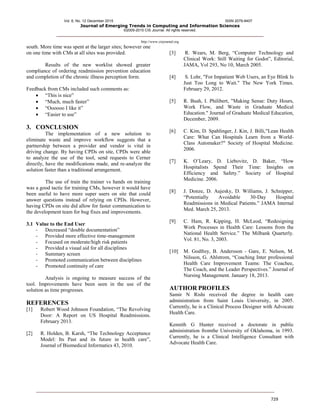 Vol. 6, No. 12 December 2015 ISSN 2079-8407
Journal of Emerging Trends in Computing and Information Sciences
©2009-2015 CIS Journal. All rights reserved.
http://www.cisjournal.org
729
south. More time was spent at the larger sites; however one
on one time with CMs at all sites was provided.
Results of the new worklist showed greater
compliance of ordering readmission prevention education
and completion of the chronic illness perception form.
Feedback from CMs included such comments as:
 “This is nice”
 “Much, much faster”
 “Oooooo I like it”
 “Easier to use”
3. CONCLUSION
The implementation of a new solution to
eliminate waste and improve workflow suggests that a
partnership between a provider and vendor is vital in
driving change. By having CPDs on site, CPDs were able
to analyze the use of the tool, send requests to Cerner
directly, have the modifications made, and re-analyze the
solution faster than a traditional arrangement.
The use of train the trainer vs hands on training
was a good tactic for training CMs, however it would have
been useful to have more super users on site that could
answer questions instead of relying on CPDs. However,
having CPDs on site did allow for faster communication to
the development team for bug fixes and improvements.
3.1 Value to the End User
- Decreased “double documentation”
- Provided more effective time-management
- Focused on moderate/high risk patients
- Provided a visual aid for all disciplines
- Summary screen
- Promoted communication between disciplines
- Promoted continuity of care
Analysis is ongoing to measure success of the
tool. Improvements have been seen in the use of the
solution as time progresses.
REFERENCES
[1] Robert Wood Johnson Foundation, “The Revolving
Door: A Report on US Hospital Readmissions.
February 2013.
[2] R. Holden, B. Karsh, “The Technology Acceptance
Model: Its Past and its future in health care”,
Journal of Biomedical Informatics 43, 2010.
[3] R. Wears, M. Berg, “Computer Technology and
Clinical Work: Still Waiting for Godot”, Editorial,
JAMA, Vol 293, No 10, March 2005.
[4] S. Lohr, "For Impatient Web Users, an Eye Blink Is
Just Too Long to Wait." The New York Times.
February 29, 2012.
[5] R. Bush, I. Philibert, "Making Sense: Duty Hours,
Work Flow, and Waste in Graduate Medical
Education." Journal of Graduate Medical Education,
December, 2009.
[6] C. Kim, D. Spahlinger, J. Kin, J. Billi,"Lean Health
Care: What Can Hospitals Learn from a World-
Class Automaker?" Society of Hospital Medicine.
2006.
[7] K. O’Leary, D. Liebovitz, D. Baker, “How
Hospitalists Spend Their Time: Insights on
Efficiency and Safety.” Society of Hospital
Medicine. 2006.
[8] J. Donze, D. Aujesky, D. Williams, J. Schnipper,
“Potentially Avoidable 30-Day Hospital
Readmissions in Medical Patients.” JAMA Internal
Med. March 25, 2013.
[9] C. Ham, R. Kipping, H. McLeod, “Redesigning
Work Processes in Health Care: Lessons from the
National Health Service.” The Milbank Quarterly.
Vol. 81, No. 3, 2003.
[10] M. Godfrey, B. Andersson - Gare, E. Nelson, M.
Nilsson, G. Ahlstrom, “Coaching Inter professional
Health Care Improvement Teams: The Coachee,
The Coach, and the Leader Perspectives.” Journal of
Nursing Management. January 18, 2013.
AUTHOR PROFILES
Samir N Rishi received the degree in health care
administration from Saint Louis University, in 2005.
Currently, he is a Clinical Process Designer with Advocate
Health Care.
Kennith G Hunter received a doctorate in public
administration fromthe University of Oklahoma, in 1993.
Currently, he is a Clinical Intelligence Consultant with
Advocate Health Care.
 