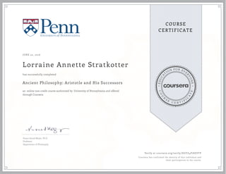 EDUCA
T
ION FOR EVE
R
YONE
CO
U
R
S
E
C E R T I F
I
C
A
TE
COURSE
CERTIFICATE
JUNE 22, 2016
Lorraine Annette Stratkotter
Ancient Philosophy: Aristotle and His Successors
an online non-credit course authorized by University of Pennsylvania and offered
through Coursera
has successfully completed
Susan Sauvé Meyer, Ph.D.
Professor
Department of Philosophy
Verify at coursera.org/verify/DGYZ4P7KSYFP
Coursera has confirmed the identity of this individual and
their participation in the course.
 