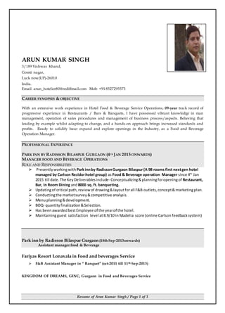 Resume of Arun Kumar Singh / Page 1 of 3
ARUN KUMAR SINGH
3/189 Vishwas Khand,
Gomti nagar,
Luck now(UP)-26010
India.
Email: arun_hotelier80@rediffmail.com Mob: +91 8527295573
CAREER SYNOPSIS & OBJECTIVE
With an extensive work experience in Hotel Food & Beverage Service Operations, 09-year track record of
progressive experience in Restaurants / Bars & Banquets, I have possessed vibrant knowledge in man
management, operation of sales procedures and management of business process/aspects. Believing that
leading by example whilst adapting to change, and a hands-on approach brings increased standards and
profits. Ready to solidify base: expand and explore openings in the Industry, as a Food and Beverage
Operation Manager.
PROFESSIONAL EXPERIENCE
PARK INN BY RADISSON BILASPUR GURGAON (4TH JAN 2015 ONWARDS)
MANAGER FOOD AND BEVERAGE OPERATIONS
ROLE AND RESPONSIBILITIES
 Presentlyworkingwith Parkinnby RadissonGurgaon Bilaspur (A 98 rooms first nextgen hotel
managed by Carlson Rezidorhotel group) as Food & Beverage operation Manager since 4th
Jan
2015 till date. The KeyDeliverablesinclude-Conceptualizing&planningforopeningof Restaurant,
Bar, In Room Dining and8000 sq. ft. banqueting.
 Updatingof critical path,reviewof drawing&layoutforall F&B outlets,concept&marketingplan.
 Conductingthe marketsurvey&competitive analysis.
 Menu planning&development.
 BOQ- quantityfinalization&Selection.
 Has beenawardedbestEmployee of the yearof the hotel.
 Maintainingguest satisfaction level at 8.9/10 in Madelia score (online Carlson feedbacksystem)
Park inn by Radisson Bilaspur Gurgaon(18th Sep-2013onwards)
Assistant manager food & Beverage
Fariyas Resort Lonavala in Food and beverages Service
 F&B Assistant Manager in “ Banquet” (oct-2011 till 11th Sep-2013)
KINGDOM OF DREAMS, GINC, Gurgaon in Food and Beverages Service
 