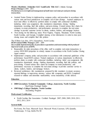 Morris | Hardwick | Schneider LLC/ LandCastle Title LLC | Atlanta Georgia
Project Manager | 2009 – 2011
Provided process oversight and management of multi state real estate pre and post-closing
transactions.
 Assisted Senior Partner in implementing company policy and procedure in accordance with
various state and local jurisdictions to complete out of state closings. Assisted employees in
local state offices to effectively perform duties to comply with contractual deadlines,
including: initial case assignment, title examination department, closing / funding
department, recording, final title policies, and post-closing. Created various flow charts for
company to create productivity, and performance necessary to complete the real estate
closings to provide customer service to clients, realtors, lenders, and mortgage brokers
 Post-closing for the following states: West Virginia, Virginia, Maryland, North Carolina,
South Carolina, and Georgia. Compiled missing or lost information in order to clear post-
closing issues and complete final title policies
The O’Brien Law firm, LPA | Greensboro, North Carolina
HUD Contract/Office Manager | 2005 – 2009
Successfully implemented policy & procedures expectations and team training which produced
improved results across all KPIs.
 Responsible for daily procedures of the office staff to complete real estate transactions to
convey HUD REO properties in a timely manner in accordance to the North Carolina Closing
Agent contract.
 Implemented company policy and procedure in accordance with contractual guidelines of the
performance based HUD contract. Trained employees in various departments to effectively
perform duties to comply with contractual deadlines, including: initial case assignment, title
examination department, closing / funding department, recording, final title policies, and
post-closing. Created various flow charts for company to create productivity, and
performance necessary to complete the real estate closings to provide customer service to
clients, realtors, lenders, and mortgage brokers.
 Reviewed preliminary title examinations prepared by title examiners to ensure accuracy,
reported findings to supervising attorney, various title companies and HUD. Completed
research to validate and determine marketability versus insurability of title defects.
Education
 2000 Greensboro Technical Community College, Jamestown, North Carolina
Real Estate Paralegal Studies
 1985 King’s College Charlotte, North Carolina
Accounting Program
Professional Certification
 North Carolina Bar Association Certified Paralegal- 2007, 2008, 2009, 2010, 2011,
2012, 2013, 2014
System Skills
Pro Forms, Pro Trust, Microsoft Excel, Microsoft Word, Caseware, LPS, Quandis,
Vendorscape, V-Cap, Adobe Pro XI
 