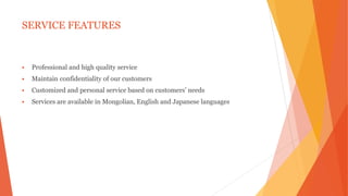 SERVICE FEATURES
 Professional and high quality service
 Maintain confidentiality of our customers
 Customized and personal service based on customers’ needs
 Services are available in Mongolian, English and Japanese languages
 