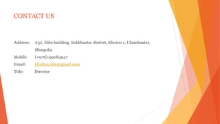 CONTACT US
Address: #52, Elite building, Sukhbaatar district, Khoroo 1, Ulaanbaatar,
Mongolia
Mobile: (+976)-99084947
Email: khaliun.mfe@gmail.com
Title: Director
 