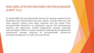 НББ-ИЙН АУТСОРСИНГИЙН ҮЙЛЧИЛГЭЭНИЙ
ДАВУУ ТАЛ
Та манай НББ-ийн аутсорсингийн үйлчилгээг авснаар өөрийн үндсэн
бизнесийн үйл ажиллагаанд илүү цаг гаргаж, төвлөрч ажиллах, мөн
таны зардлыг хэмнэх гэсэн давуу талуудыг олж авч чадна. Гэвч,
аутсорсингийн үйлчилгээ нь аутсорсинг үзүүлж буй компаниудын
чадавхи, үйл ажиллагаа, тэдний удирдлагаас хамаарч харилцан
адилгүй байдаг. Иймд та өндөр чадвартай, найдвартай аутсорсингийн
компанитай хамтарч ажиллах нь аутсорсингийн үйлчилгээг
дотооддоо нэвтрүүлэх гол зүйл гэж хэлж болно.
 
