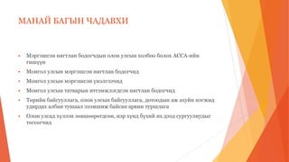 МАНАЙ БАГЫН ЧАДАВХИ
 Мэргэшсэн нягтлан бодогчдын олон улсын холбоо болох ACCA-ийн
гишүүн
 Монгол улсын мэргэшсэн нягтлан бодогчид
 Монгол улсын мэргэшсэн үнэлгээчид
 Монгол улсын татварын итгэмжлэгдсэн нягтлан бодогчид
 Төрийн байгууллага, олон улсын байгууллага, дотоодын аж ахуйн нэгжид
удирдах албан тушаал эзэмшиж байсан арвин туршлага
 Олон улсад хүлээн зөвшөөрөгдсөн, нэр хүнд бүхий их дээд сургуулиудыг
төгсөгчид
 