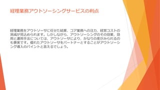 経理業務アウトソーシングサービスの利点
経理業務をアウトソーサに任せた結果、コア業務への注力、経営コストの
消減が見込められます。しかしながら、アウトソーシングのその効果、効
用と運用手法については、アウトソーサにより、かなりの差がみられるの
も事実です。優れたアウトソーサをパートナーとすることがアウトソーシ
ング導入のパイントと言えるでしょう。
 
