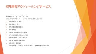 経理業務アウトソーシングサービス
経理業務アウトソーシングサービス
当社は下記のアウトソーシングサービスを提供しています。
 買掛金勘定 / 支払
 売掛金勘定 / 収入
 毎月の銀行勘定調整表
 請求書発行
 在庫品、固定資産の会計処理
 給与計算処理及び支払い、報告
 総勘定元帳のメインテナンス
 試算表、財政証明書の作成
 財務分析、管理報告
 財政証明書 （半年次、年次）を作成し、関連機関に提供します。
 