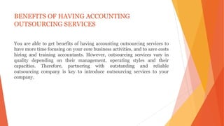 BENEFITS OF HAVING ACCOUNTING
OUTSOURCING SERVICES
You are able to get benefits of having accounting outsourcing services to
have more time focusing on your core business activities, and to save costs
hiring and training accountants. However, outsourcing services vary in
quality depending on their management, operating styles and their
capacities. Therefore, partnering with outstanding and reliable
outsourcing company is key to introduce outsourcing services to your
company.
 
