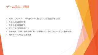 チーム能力、経験
 ACCA メンバー （グロバル的に認定された公認会計士協会）
 モンゴル公認会計士
 モンゴル公認鑑定士
 モンゴル公認税務会計士
 政府機関、国際、国内企業における管理またはその上のレベルでの作業経験
 海外のトップ大学卒業者達
 