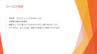 サービス特徴
 高品質、プロフェッショナルなサービス
 お客様の機密性を維持
 顧客のニーズに基づいてカスタマイズした個人的なサービス
 サービスは、モンゴル語、英語と日本語でご利用いただけます
 