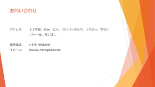 お問い合わせ
アドレス: ５２号室、Elite ビル, スヘバータル市、１ホロー、ウラン
バートル、モンゴル
携帯電話: (+976)-99084947
イメール: khaliun.mfe@gmail.com
 