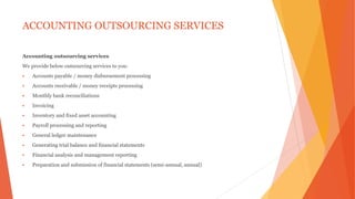 ACCOUNTING OUTSOURCING SERVICES
Accounting outsourcing services
We provide below outsourcing services to you:
 Accounts payable / money disbursement processing
 Accounts receivable / money receipts processing
 Monthly bank reconciliations
 Invoicing
 Inventory and fixed asset accounting
 Payroll processing and reporting
 General ledger maintenance
 Generating trial balance and financial statements
 Financial analysis and management reporting
 Preparation and submission of financial statements (semi-annual, annual)
 