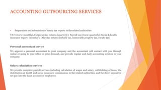 ACCOUNTING OUTSOURCING SERVICES
 Preparation and submission of timely tax reports to the related authorities
VAT return (monthly); Corporate tax returns (quarterly); Payroll tax return (quarterly); Social & health
insurance reports (monthly); Other tax returns (vehicle tax, immovable property tax, royalty tax)
Personal accountant service
We appoint a personal accountant to your company and the accountant will contact with you through
online or going to your office on your demand, and provide regular and daily accounting services to your
company.
Salary calculation services
We provide complete payroll services including calculation of wages and salary, withholding of taxes, the
distribution of health and social insurance commissions to the related authorities, and the direct deposit of
net pay into the bank accounts of employees.
 