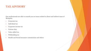 TAX ADVISORY
Our professionals are able to consult you on issues related to direct and indirect taxes of
Mongolia:
 Corporate tax
 Individual tax
 Corporate income tax
 Custom duty
 Value added tax
 Withholding tax
 Health and Social insurance commissions and others
 